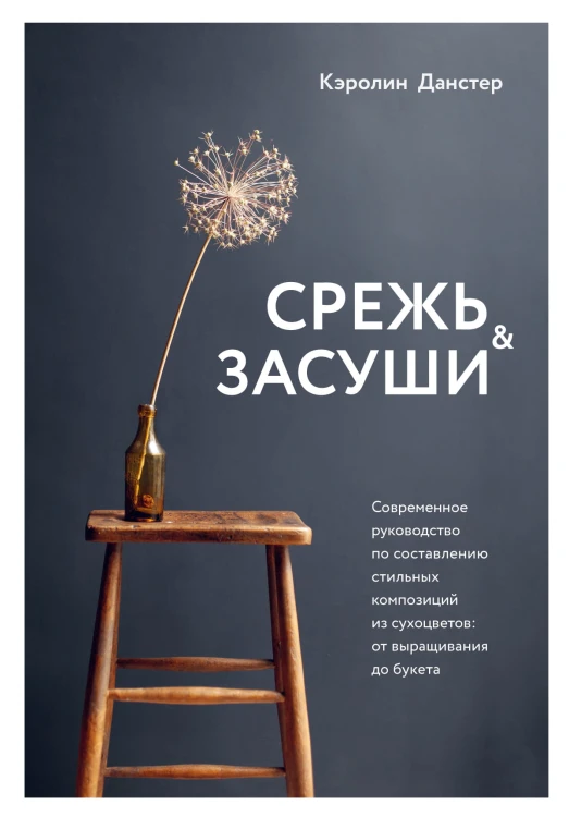 Срежь и засуши. Современное руководство по составлению стильных композиций из сухоцветов: от выращивания до букета