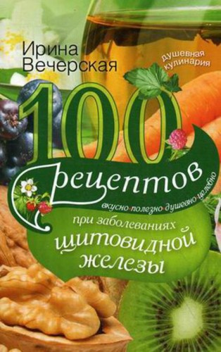 100 рецептов при заболеваниях щитовидной железы. Вкусно, полезно, душевно, целебно